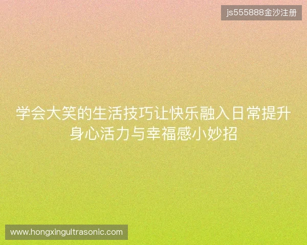 学会大笑的生活技巧让快乐融入日常提升身心活力与幸福感小妙招